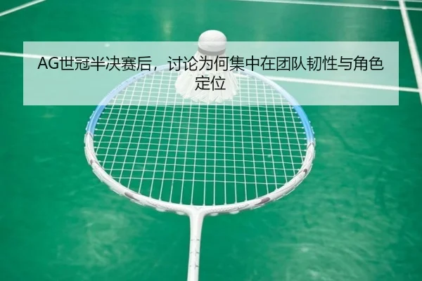 AG世冠半决赛后，讨论为何集中在团队韧性与角色定位